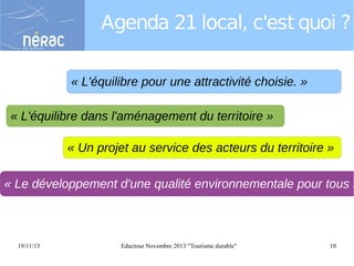 Agenda 21 local, c'est quoi ?
« L'équilibre pour une attractivité choisie. »
« L'équilibre dans l'aménagement du territoire »
« Un projet au service des acteurs du territoire »

« Le développement d'une qualité environnementale pour tous »

19/11/13

Eductour Novembre 2013 "Tourisme durable"

10

 