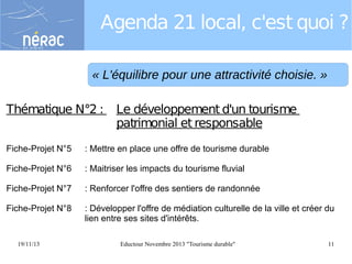 Agenda 21 local, c'est quoi ?
« L'équilibre pour une attractivité choisie. »
Thématique N°2 :

Le développement d'un tourisme
patrimonial et responsable

Fiche-Projet N°5

: Mettre en place une offre de tourisme durable

Fiche-Projet N°6

: Maitriser les impacts du tourisme fluvial

Fiche-Projet N°7

: Renforcer l'offre des sentiers de randonnée

Fiche-Projet N°8

: Développer l'offre de médiation culturelle de la ville et créer du
lien entre ses sites d'intérêts.

19/11/13

Eductour Novembre 2013 "Tourisme durable"

11

 