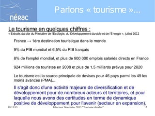 Parlons « tourisme »...
Le tourisme en quelques chiffres :

« Extraits du site du Ministère de l'Ecologie, du Développement durable et de l'Énergie », juillet 2012

France → 1ère destination touristique dans le monde
9% du PIB mondial et 6,5% du PIB français
8% de l'emploi mondial, et plus de 900 000 emplois salariés directs en France
924 millions de touristes en 2008 et plus de 1,5 milliards prévus pour 2020
Le tourisme est la source principale de devises pour 46 pays parmi les 49 les
moins avancés (PMA)...

Il s'agit donc d'une activité majeure de diversification et de
développement pour de nombreux acteurs et territoires, et pour
laquelle nous avons des certitudes en terme de dynamique
positive de développement pour l'avenir (secteur en expansion).
19/11/13

Eductour Novembre 2013 "Tourisme durable"

15

 