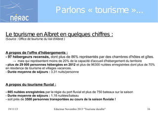 Parlons « tourisme »...
Le tourisme en Albret en quelques chiffres :
(Source : Office de tourisme du Val d'Albret )

A propos de l'offre d'hébergements :
- 97 hébergeurs recensés, dont plus de 86% représentés par des chambres d'hôtes et gîtes.
→ mais qui représentent moins de 20% de la capacité d'accueil d'hébergement du territoire
- plus de 29 000 personnes hébergées en 2012 et plus de 96300 nuitées enregistrées dont plus de 70%
en résidence de tourisme et villages vacances.
- Durée moyenne de séjours : 3,31 nuits/personne

A propos du tourisme fluvial :
- 885 nuitées enregistrées par la régie du port fluvial et plus de 750 bateaux sur la saison
- Durée moyenne de séjours : 1,18 nuitées/bateau
- soit près de 3500 personnes transportées au cours de la saison fluviale !
19/11/13

Eductour Novembre 2013 "Tourisme durable"

16

 