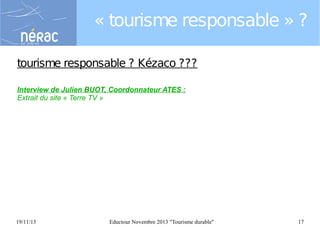 « tourisme responsable » ?
tourisme responsable ? Kézaco ???
Interview de Julien BUOT, Coordonnateur ATES :
Extrait du site « Terre TV »

19/11/13

Eductour Novembre 2013 "Tourisme durable"

17

 