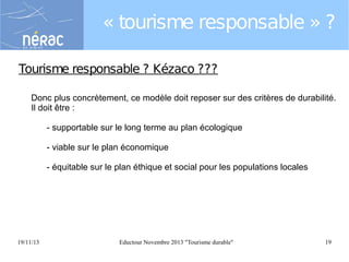 « tourisme responsable » ?
Tourisme responsable ? Kézaco ???
Donc plus concrètement, ce modèle doit reposer sur des critères de durabilité.
Il doit être :
- supportable sur le long terme au plan écologique
- viable sur le plan économique
- équitable sur le plan éthique et social pour les populations locales

19/11/13

Eductour Novembre 2013 "Tourisme durable"

19

 
