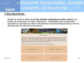 « tourisme responsable, durable,
solidaire, écotourisme,... » ?
L'éco-tourisme :
Modèle de tourisme ciblant plutôt des activités pratiquées en milieu naturel. Les
notions de préservation du milieu, d'éducation – interprétation des composantes
naturelles ou culturelles du milieu et de bénéfices socio-économiques locaux sont les
éléments clés de cette forme de tourisme.

19/11/13

Eductour Novembre 2013 "Tourisme durable"

22

 