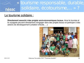 « tourisme responsable, durable,
solidaire, écotourisme,... » ?
Le tourisme solidaire :
Directement associé à des projets socio-économiques locaux. Ainsi le touriste et
le voyagiste peuvent directement s'engager dans des projets locaux et participer à des
actions de développement (création d'école, …)

19/11/13

Eductour Novembre 2013 "Tourisme durable"

24

 