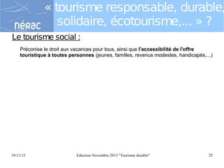 « tourisme responsable, durable,
solidaire, écotourisme,... » ?
Le tourisme social :
Préconise le droit aux vacances pour tous, ainsi que l'accessibilité de l'offre
touristique à toutes personnes (jeunes, familles, revenus modestes, handicapés,...)

19/11/13

Eductour Novembre 2013 "Tourisme durable"

25

 