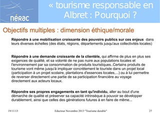 « tourisme responsable en
Albret : Pourquoi ?
Objectifs multiples : dimension éthique/morale
Répondre à une mobilisation croissante des pouvoirs publics sur ces enjeux dans
leurs diverses échelles (des états, régions, départements jusqu'aux collectivités locales)
Répondre à une demande croissante de la clientèle, qui affirme de plus en plus ses
exigences de qualité, et sa volonté de ne pas nuire aux populations locales et
l'environnement par sa consommation de produits touristiques..Certains produits de
tourisme vont même jusqu'à impliquer concrètement le touriste dans un projet local
(participation à un projet scolaire, plantations d'essences locales,...) ou à lui permettre
de reverser directement une partie de sa participation financière au voyage
directement aux acteurs locaux.
Répondre ses propres engagements en tant qu'individu, aller au bout d'une
démarche de qualité et préserver sa capacité intrinsèque à pouvoir se développer
durablement, ainsi que celles des générations futures à en faire de même...
19/11/13

Eductour Novembre 2013 "Tourisme durable"

27

 