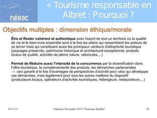 « Tourisme responsable en
Albret : Pourquoi ?
Objectifs multiples : dimension éthique/morale
Être et Rester cohérent et authentique avec l'esprit de tout un territoire où la qualité
de vie et le bien-vivre ensemble sont à la fois les piliers qui rassemblent les acteurs de
ce terroir mais qui constituent aussi les principaux vecteurs d'attractivité touristique
(paysages préservés, patrimoine historique et architectural exceptionnel, produits
locaux de qualité, activités de pleine nature, véloroutes,...)
Permet de Réduire aussi l'intensité de la concurrence par la diversification dans
l'offre touristique, la complémentarité des produits, les démarches partenariales
→ ceci garanti à la fois d'avantages de perspectives d'activité pour celui qui développe
ces démarches, mais également pour tous les autres maillons du dispositif
(producteurs locaux, opérateurs d'activités touristiques, hébergeurs, restaurateurs,...)

19/11/13

Eductour Novembre 2013 "Tourisme durable"

28

 