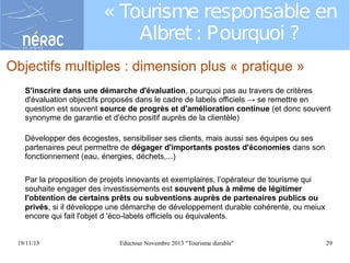 « Tourisme responsable en
Albret : Pourquoi ?
Objectifs multiples : dimension plus « pratique »
S'inscrire dans une démarche d'évaluation, pourquoi pas au travers de critères
d'évaluation objectifs proposés dans le cadre de labels officiels → se remettre en
question est souvent source de progrès et d'amélioration continue (et donc souvent
synonyme de garantie et d'écho positif auprès de la clientèle)
Développer des écogestes, sensibiliser ses clients, mais aussi ses équipes ou ses
partenaires peut permettre de dégager d'importants postes d'économies dans son
fonctionnement (eau, énergies, déchets,...)
Par la proposition de projets innovants et exemplaires, l’opérateur de tourisme qui
souhaite engager des investissements est souvent plus à même de légitimer
l'obtention de certains prêts ou subventions auprès de partenaires publics ou
privés, si il développe une démarche de développement durable cohérente, ou meiux
encore qui fait l'objet d 'éco-labels officiels ou équivalents.
19/11/13

Eductour Novembre 2013 "Tourisme durable"

29

 
