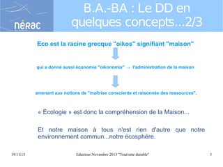 B.A.-BA : Le DD en
quelques concepts...2/3
Eco est la racine grecque "oikos" signifiant "maison"

qui a donné aussi économie "oikonomia" → l'administration de la maison

amenant aux notions de "maîtrise consciente et raisonnée des ressources".

« Écologie » est donc la compréhension de la Maison...
Et notre maison à tous n'est rien d'autre que notre
environnement commun...notre écosphère.
19/11/13

Eductour Novembre 2013 "Tourisme durable"

3

 
