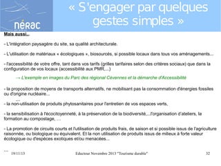 « S'engager par quelques
gestes simples »
Mais aussi...
- L'intégration paysagère du site, sa qualité architecturale.
- L'utilisation de matériaux « écologiques », biosourcés, si possible locaux dans tous vos aménagements...
- l'accessibilité de votre offre, tant dans vos tarifs (grilles tarifaires selon des critères sociaux) que dans la
configuration de vos locaux (accessibilité aux PMR,...)
→ L'exemple en images du Parc des régional Cévennes et la démarche d'Accessibilité
- la proposition de moyens de transports alternatifs, ne mobilisant pas la consommation d'énergies fossiles
ou d'origine nucléaire...

...

- la non-utilisation de produits phytosanitaires pour l'entretien de vos espaces verts,
- la sensibilisation à l'écocitoyenneté, à la préservation de la biodiversité,...l'organisation d’ateliers, la
formation au compostage, …
- La promotion de circuits courts et l'utilisation de produits frais, de saison et si possible issus de l'agriculture
raisonnée, ou biologique ou équivalent. Et la non utilisation de produits issus de milieux à forte valeur
écologique ou d'espèces exotiques et/ou menacées...

...

19/11/13

Eductour Novembre 2013 "Tourisme durable"

32

 