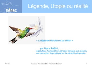 Légende, Utopie ou réalité

« La légende du tatou et du colibri »
par Pierre RABHI ;
Agriculteur, humaniste et penseur français, est reconnu
comme expert international sur la sécurité alimentaire.

19/11/13

Eductour Novembre 2013 "Tourisme durable"

6

 