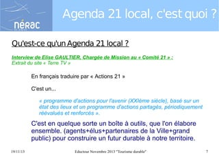 Agenda 21 local, c'est quoi ?
Qu'est-ce qu'un Agenda 21 local ?
Interview de Elise GAULTIER, Chargée de Mission au « Comité 21 » :
Extrait du site « Terre TV »

En français traduire par « Actions 21 »
C'est un...
« programme d'actions pour l'avenir (XXIème siècle), basé sur un
état des lieux et un programme d'actions partagés, périodiquement
réévalués et renforcés ».

C'est en quelque sorte un boîte à outils, que l'on élabore
ensemble. (agents+élus+partenaires de la Ville+grand
public) pour construire un futur durable à notre territoire.
19/11/13

Eductour Novembre 2013 "Tourisme durable"

7

 