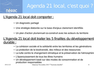 Agenda 21 local, c'est quoi ?
L'Agenda 21 local doit comporter :
●

Un diagnostic partagé

●

Une stratégie élaborée sur la base d'enjeux clairement identifiés

●

Un plan d'action pluriannuel co-construit avec les acteurs du territoire

L'Agenda 21 local doit traiter les 5 finalites du développement
durable :
●
●
●
●
●

19/11/13

La cohésion sociale et la solidarité entre les territoires et les générations
La protection de la biodiversité, des milieux et des ressources
La lutte contre le changement climatique et la préservation de l'atmosphère
L'épanouissement de tous les êtres humains
Un développement basé sur des modes de consommation et de
production responsables
Eductour Novembre 2013 "Tourisme durable"

8

 