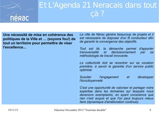 Et L'Agenda 21 Neracais dans tout
çà ?
Une nécessité de mise en cohérence des
politiques de la Ville et … (soyons fou!) de
tout un territoire pour permettre de viser
l'excellence...

La ville de Nérac génère beaucoup de projets et il
est nécessaire de disposer d'un fil conducteur afin
de garantir la convergence des objectifs.
Tout est lié, la démarche permet d'apporter
transversalité
et
décloisonnement
par
sa
méthodologie de travail innovante.
La collectivité doit se recentrer sur sa vocation
première, à savoir la garantie d'un service public
optimisé.
Susciter
l'engagement
l'écocitoyenneté

et

développer

C'est une opportunité de valoriser et partager notre
expertise dans les domaines sur lesquels nous
devenons exemplaires, en ayant conscience que
rien n'est acquis et que l'on peut toujours mieux
faire (dynamique d'amélioration continue).
19/11/13

Eductour Novembre 2013 "Tourisme durable"

9

 