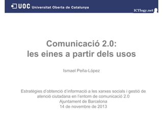 Comunicació 2.0:
les i
l eines a partir d l usos
ti dels
Ismael Peña-López

Estratègies d’obtenció d’informació a les xarxes socials i gestió de
atenció ciutadana en l’entorn de comunicació 2.0
Ajuntament de Barcelona
14 de novembre de 2013

 