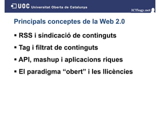 Principals conceptes de la Web 2.0
RSS i sindicació de continguts
Tag i filtrat de continguts
g
g
API, mashup i aplicacions riques
,
p p
q
El paradigma “obert” i les llicències

 