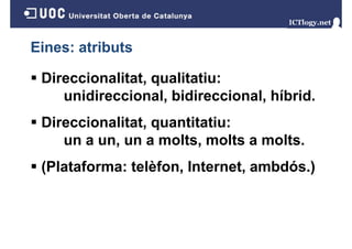 Eines: atributs
Direccionalitat, qualitatiu:
unidireccional, bidireccional, híbrid.
Direccionalitat, quantitatiu:
un a un, un a molts, molts a molts.
un
molts
molts
(Plataforma: telèfon Internet, ambdós )
telèfon, Internet ambdós.)

 