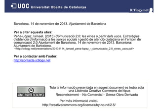 Barcelona, 14 de novembre de 2013. Ajuntament de Barcelona
a ce o a,
o e be
0 3 ju a e
a ce o a
Per a citar aquesta obra:
e a ópe , s ae ( 0 3) Co u cac ó 0 es e es pa t dels usos. st atèg es
Peña-López, Ismael. (2013) Comunicació 2.0: les eines a partir de s usos Estratègies
d’obtenció d’informació a les xarxes socials i gestió de atenció ciutadana en l’entorn de
comunicació 2.0 Ajuntament de Barcelona, 14 de novembre de 2013. Barcelona:
Ajuntament de Barcelona.
<http://ictlogy.net/presentations/20131114_ismael_p
p
gy
p
pena-lopez_-_comunicacio_2.0_eines_usos.pdf>
p
p

Per a contactar amb l’autor:
http://contacte.ictlogy.net

Tota la informació presentada en aquest document es troba sota
una Llicència Creative Commons del tipus
Reconeixement – No Comercial – Sense Obra Derivada
Per més informació visiteu
http://creativecommons.org/licenses/by-nc-nd/2.5/

 