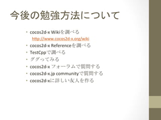 今後の勉強方法について	
 
•  cocos2d-­‐x	
  Wikiを調べる	
  
h1p://www.cocos2d-­‐x.org/wiki	
  

• 
• 
• 
• 
• 
• 

cocos2d-­‐x	
  Refere...