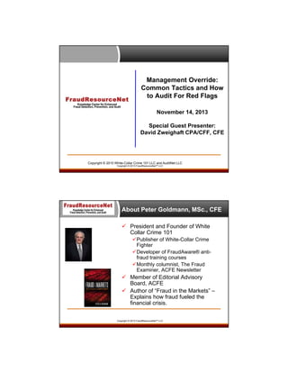 Management Override:
Common Tactics and How
to Audit For Red Flags
November 14, 2013
Special Guest Presenter:
David Zweighaft CPA/CFF, CFE

Copyright © 2010 White-Collar Crime 101 LLC and AuditNet LLC
Copyright © 2013 FraudResourceNet™ LLC

About Peter Goldmann, MSc., CFE
 President and Founder of White
Collar Crime 101
Publisher of White-Collar Crime
Fighter
Developer of FraudAware® antifraud training courses
Monthly columnist, The Fraud
Examiner, ACFE Newsletter

 Member of Editorial Advisory
Board, ACFE
 Author of “Fraud in the Markets” –
Explains how fraud fueled the
financial crisis.
Copyright © 2013 FraudResourceNet™ LLC

 