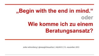 „Begin with the end in mind.“
oder
Wie komme ich zu einem
Beratungsansatz?
anke nehrenberg | @moeglichewelten | #bchh13 | 15. november 2013

 