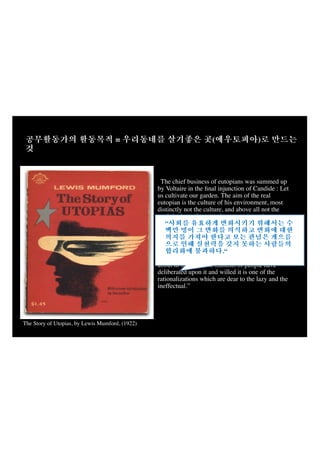 =

(

)

“The chief business of eutopians was summed up
by Voltaire in the ﬁnal injunction of Candide : Let
us cultivate our garden. The aim of the real
eutopian is the culture of his environment, most
distinctly not the culture, and above all not the
exploitation, of some other person's environment.
Hence the size of our Eutopia may be big or little; it
“
may begin in a single village; it may embrace a
whole region. A little leaven will leaven the whole
loaf.“
.“
“The notion that no effective change can be brought
about in society until millions of people have
deliberated upon it and willed it is one of the
rationalizations which are dear to the lazy and the
ineffectual.”
(p.307)
The Story of Utopias, by Lewis Mumford, (1922)

 