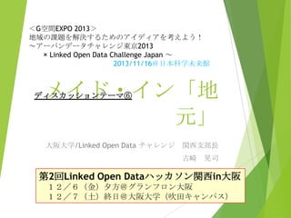 ＜G空間EXPO 2013＞
地域の課題を解決するためのアイディアを考えよう！
～アーバンデータチャレンジ東京2013
× Linked Open Data Challenge Japan ～
2013/11/16＠日本科学未来館

メイド・イン「地
元」

ディスカッションテーマ⑥

大阪大学/Linked Open Data チャレンジ

関西支部長
古崎 晃司

第2回Linked Open Dataハッカソン関西in大阪
１２／６（金）夕方＠グランフロン大阪
１２／７（土）終日＠大阪大学（吹田キャンパス）

 
