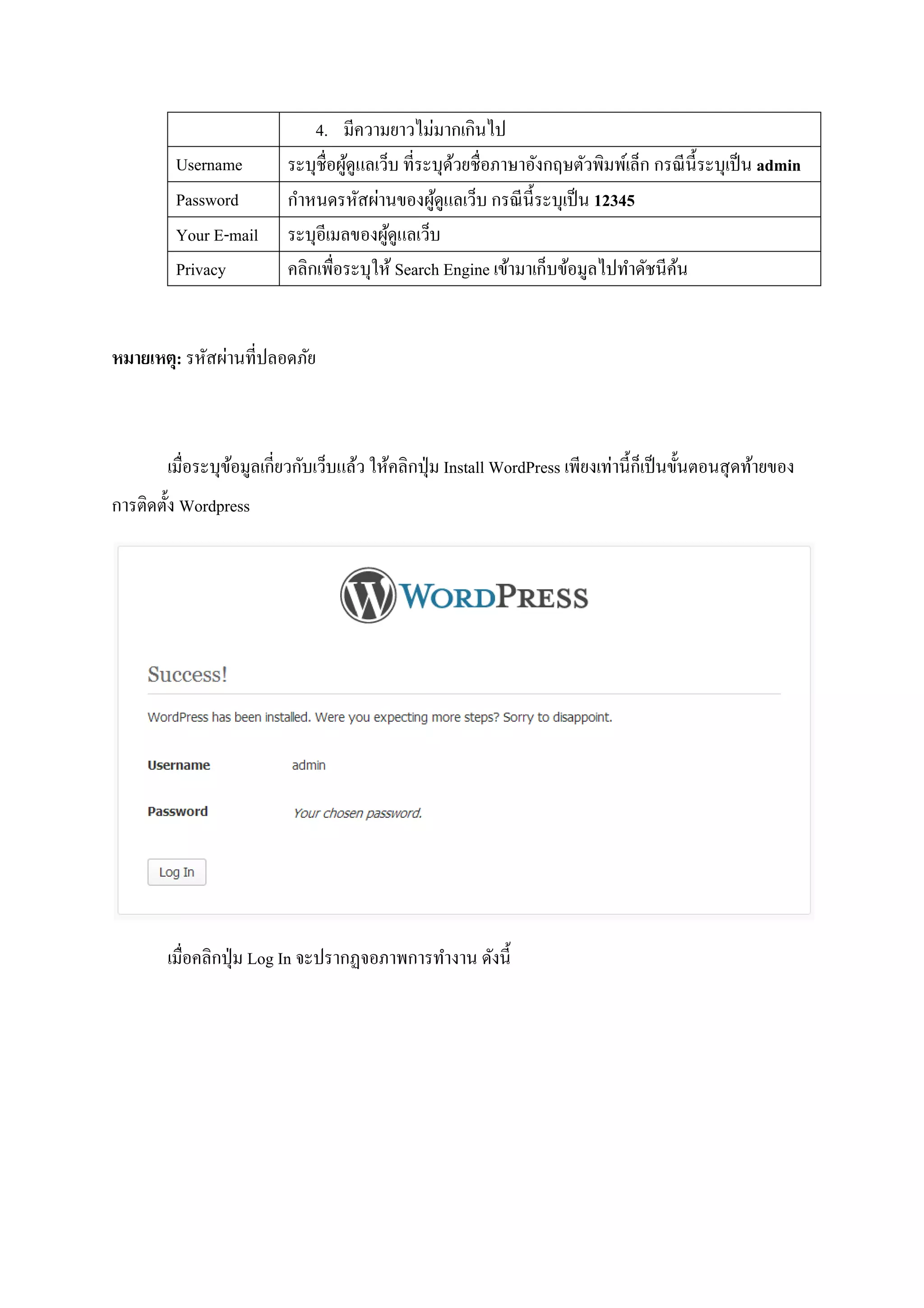 4. มีความยาวไม่มากเกินไป
Username ระบุชื่อผู้ดูแลเว็บ ที่ระบุด้วยชื่อภาษาอังกฤษตัวพิมพ์เล็ก กรณีนี้ระบุเป็น admin
Password กาหนดรหัสผ่านของผู้ดูแลเว็บ กรณีนี้ระบุเป็น 12345
Your E-mail ระบุอีเมลของผู้ดูแลเว็บ
Privacy คลิกเพื่อระบุให้ Search Engine เข้ามาเก็บข้อมูลไปทาดัชนีค้น
หมายเหตุ: รหัสผ่านที่ปลอดภัย
เมื่อระบุข้อมูลเกี่ยวกับเว็บแล้ว ให้คลิกปุ่ม Install WordPress เพียงเท่านี้ก็เป็นขั้นตอนสุดท้ายของ
การติดตั้ง Wordpress
เมื่อคลิกปุ่ม Log In จะปรากฏจอภาพการทางาน ดังนี้
 