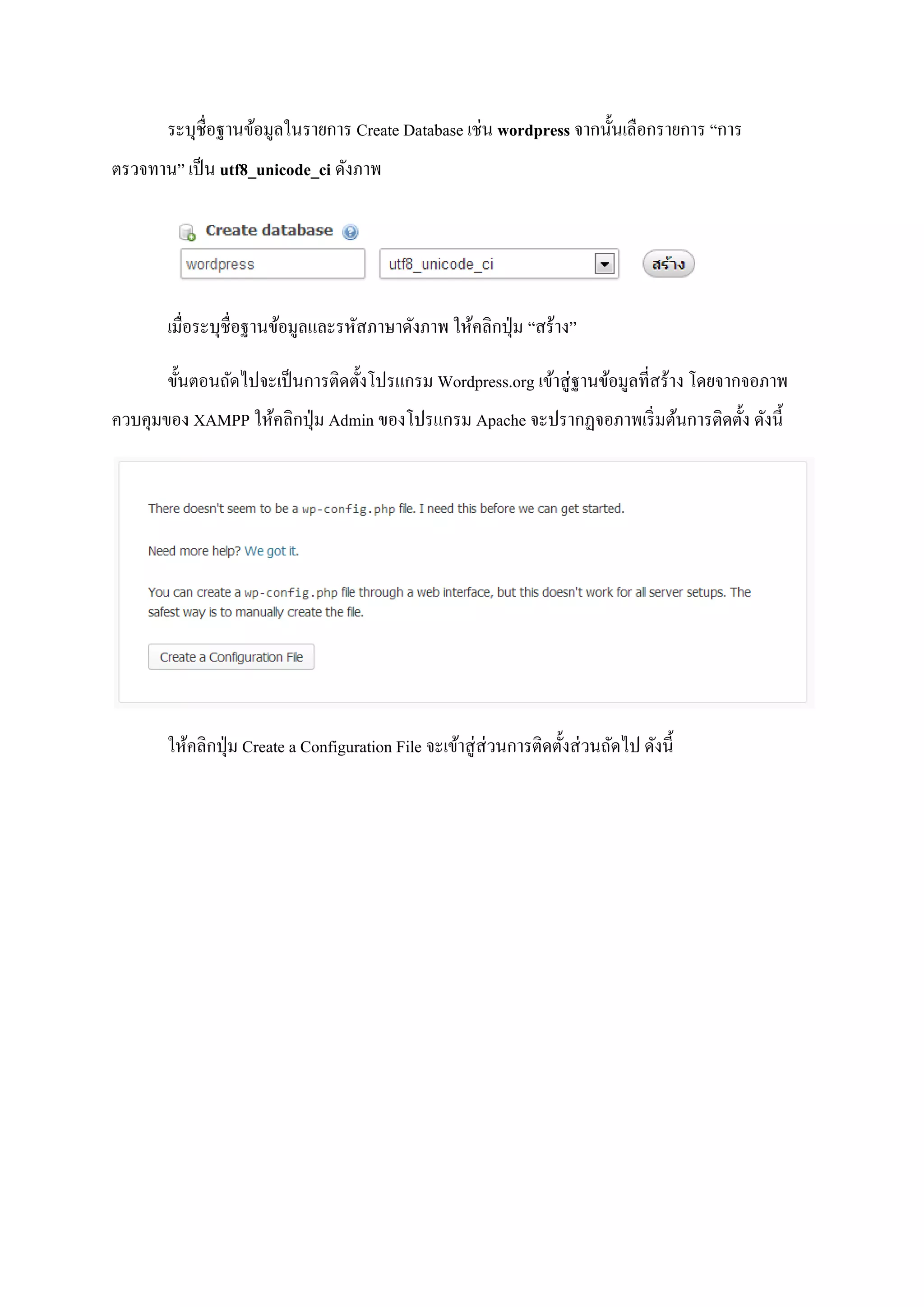ระบุชื่อฐานข้อมูลในรายการ Create Database เช่น wordpress จากนั้นเลือกรายการ “การ
ตรวจทาน” เป็น utf8_unicode_ci ดังภาพ
เมื่อระบุชื่อฐานข้อมูลและรหัสภาษาดังภาพ ให้คลิกปุ่ม “สร้าง”
ขั้นตอนถัดไปจะเป็นการติดตั้งโปรแกรม Wordpress.org เข้าสู่ฐานข้อมูลที่สร้าง โดยจากจอภาพ
ควบคุมของ XAMPP ให้คลิกปุ่ม Admin ของโปรแกรม Apache จะปรากฏจอภาพเริ่มต้นการติดตั้ง ดังนี้
ให้คลิกปุ่ม Create a Configuration File จะเข้าสู่ส่วนการติดตั้งส่วนถัดไป ดังนี้
 