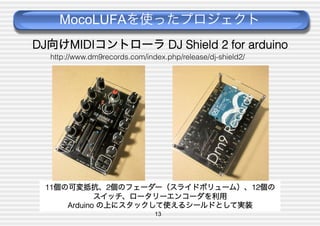 MocoLUFAを使ったプロジェクト
DJ向けMIDIコントローラ DJ Shield 2 for arduino
http://www.dm9records.com/index.php/release/dj-shield2/

11個の可変抵抗、2個のフェーダー（スライドボリューム）、12個の
スイッチ、ロータリーエンコーダを利用
Arduino の上にスタックして使えるシールドとして実装
13

 