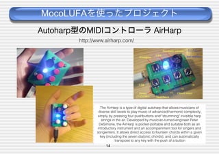 MocoLUFAを使ったプロジェクト
Autoharp型のMIDIコントローラ AirHarp
http://www.airharp.com/

The AirHarp is a type of digital autoharp that allows musicians of
diverse skill levels to play music of advanced harmonic complexity
simply by pressing four pushbuttons and "strumming" invisible harp
strings in the air. Developed by musician-turned-engineer Peter
DeSimone, the AirHarp is pocket-portable and suitable both as an
introductory instrument and an accompaniment tool for singers and
songwriters. It allows direct access to fourteen chords within a given
key (including the seven diatonic chords), and can automatically
transpose to any key with the push of a button

14

 