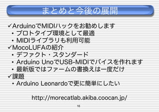 まとめと今後の展開
 ArduinoでMIDIハックをお勧めします
•  プロトタイプ環境として最適
•  MIDIライブラリも利用可能
 MocoLUFAの紹介
•  デファクト・スタンダード
•  Arduino UnoでUSB-MIDIでバイスを作れます
•  最新版ではファームの書換えは一度だけ
 課題
•  Arduino Leonardoで更に簡単にしたい
http://morecatlab.akiba.coocan.jp/
16

 