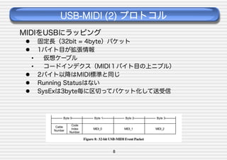 USB-MIDI (2) プロトコル
MIDIをUSBにラッピング
 
 

固定長（32bit = 4byte）パケット
1バイト目が拡張情報
• 
仮想ケーブル
• 
コードインデクス（MIDI１バイト目の上ニブル）
  2バイト以降はMIDI標準と同じ
  Running Statusはない
  SysExは3byte毎に区切ってパケット化して送受信

8

 