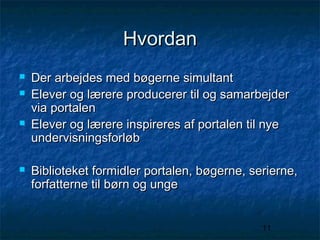 Hvordan







Der arbejdes med bøgerne simultant
Elever og lærere producerer til og samarbejder
via portalen
Elever og lærere inspireres af portalen til nye
undervisningsforløb
Biblioteket formidler portalen, bøgerne, serierne,
forfatterne til børn og unge
11

 