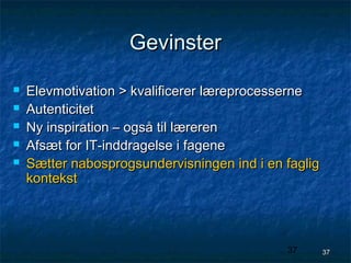 Gevinster






Elevmotivation > kvalificerer læreprocesserne
Autenticitet
Ny inspiration – også til læreren
Afsæt for IT-inddragelse i fagene
Sætter nabosprogsundervisningen ind i en faglig
kontekst

37

37

 