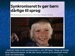 .. langt det meste af det nyproducerede tv, som DR køber i Norge og Sverige
bliver eftersynkroniseret, så alle taler dansk, selvom de for eksempel render
38
rundt i de norske fjelde.
Kilde: dr.dk

 
