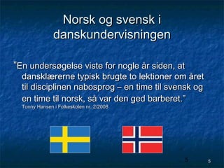 Norsk og svensk i
danskundervisningen
”En undersøgelse viste for nogle år siden, at

dansklærerne typisk brugte to lektioner om året
til disciplinen nabosprog – en time til svensk og
en time til norsk, så var den ged barberet.”
Tonny Hansen i Folkeskolen nr. 2/2008

5

5

 