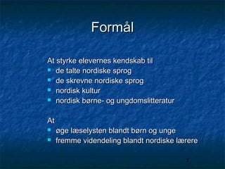 Formål
At styrke elevernes kendskab til
 de talte nordiske sprog
 de skrevne nordiske sprog
 nordisk kultur
 nordisk børne- og ungdomslitteratur
At



øge læselysten blandt børn og unge
fremme videndeling blandt nordiske lærere
7

 