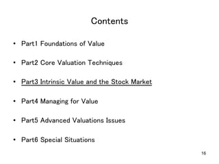 16
Contents	
•  Part1 Foundations of Value	
•  Part2 Core Valuation Techniques	
•  Part3 Intrinsic Value and the Stock Market	
•  Part4 Managing for Value	
•  Part5 Advanced Valuations Issues	
•  Part6 Special Situations	
 