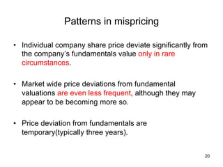Patterns in mispricing	
•  Individual company share price deviate significantly from
the company’s fundamentals value only in rare
circumstances.
•  Market wide price deviations from fundamental
valuations are even less frequent, although they may
appear to be becoming more so.
•  Price deviation from fundamentals are
temporary(typically three years).	
20
 