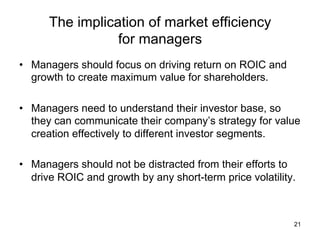 The implication of market efficiency
for managers	
•  Managers should focus on driving return on ROIC and
growth to create maximum value for shareholders.
•  Managers need to understand their investor base, so
they can communicate their company’s strategy for value
creation effectively to different investor segments.
•  Managers should not be distracted from their efforts to
drive ROIC and growth by any short-term price volatility.
21
 