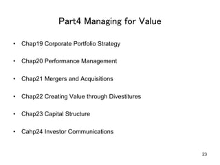 Part4 Managing for Value	
•  Chap19 Corporate Portfolio Strategy
•  Chap20 Performance Management
•  Chap21 Mergers and Acquisitions
•  Chap22 Creating Value through Divestitures
•  Chap23 Capital Structure
•  Cahp24 Investor Communications	
23
 