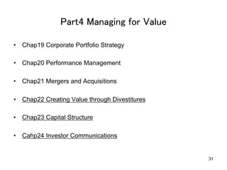 Part4 Managing for Value	
•  Chap19 Corporate Portfolio Strategy
•  Chap20 Performance Management
•  Chap21 Mergers and Acquisitions
•  Chap22 Creating Value through Divestitures
•  Chap23 Capital Structure
•  Cahp24 Investor Communications	
31
 
