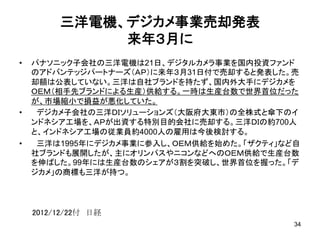 三洋電機、デジカメ事業売却発表
来年３月に	
•  パナソニック子会社の三洋電機は21日、デジタルカメラ事業を国内投資ファンド
のアドバンテッジパートナーズ（ＡＰ）に来年３月31日付で売却すると発表した。売
却額は公表していない。三洋は自社ブランドを持たず、国内外大手にデジカメを
ＯＥＭ（相手先ブランドによる生産）供給する。一時は生産台数で世界首位だった
が、市場縮小で損益が悪化していた。	
•  　デジカメ子会社の三洋ＤＩソリューションズ（大阪府大東市）の全株式と傘下のイ
ンドネシア工場を、ＡＰが出資する特別目的会社に売却する。三洋ＤＩの約700人
と、インドネシア工場の従業員約4000人の雇用は今後検討する。	
•  　三洋は1995年にデジカメ事業に参入し、ＯＥＭ供給を始めた。「ザクティ」など自
社ブランドも展開したが、主にオリンパスやニコンなどへのＯＥＭ供給で生産台数
を伸ばした。99年には生産台数のシェアが３割を突破し、世界首位を握った。「デ
ジカメ」の商標も三洋が持つ。	
34
2012/12/22付　日経	
 