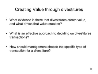 Creating Value through divestitures	
•  What evidence is there that divestitures create value,
and what drives that value creation?
•  What is an effective approach to deciding on divestitures
transactions?
•  How should management choose the specific type of
transaction for a divestiture?	
35
 