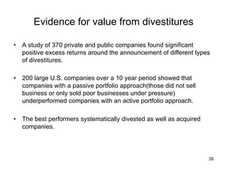 Evidence for value from divestitures	
•  A study of 370 private and public companies found significant
positive excess returns around the announcement of different types
of divestitures.
•  200 large U.S. companies over a 10 year period showed that
companies with a passive portfolio approach(those did not sell
business or only sold poor businesses under pressure)
underperformed companies with an active portfolio approach.
•  The best performers systematically divested as well as acquired
companies.	
39
 