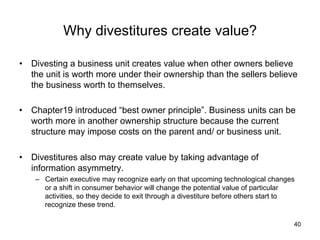 Why divestitures create value?	
•  Divesting a business unit creates value when other owners believe
the unit is worth more under their ownership than the sellers believe
the business worth to themselves.
•  Chapter19 introduced “best owner principle”. Business units can be
worth more in another ownership structure because the current
structure may impose costs on the parent and/ or business unit.
•  Divestitures also may create value by taking advantage of
information asymmetry.
–  Certain executive may recognize early on that upcoming technological changes
or a shift in consumer behavior will change the potential value of particular
activities, so they decide to exit through a divestiture before others start to
recognize these trend.	
40
 
