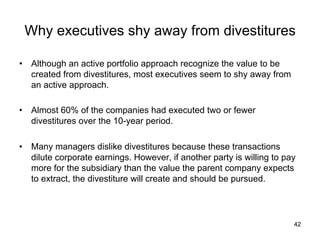 Why executives shy away from divestitures	
•  Although an active portfolio approach recognize the value to be
created from divestitures, most executives seem to shy away from
an active approach.
•  Almost 60% of the companies had executed two or fewer
divestitures over the 10-year period.
•  Many managers dislike divestitures because these transactions
dilute corporate earnings. However, if another party is willing to pay
more for the subsidiary than the value the parent company expects
to extract, the divestiture will create and should be pursued.	
42
 