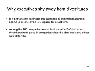 Why executives shy away from divestitures	
•  It is perhaps not surprising that a change in corporate leadership
seems to be one of the key triggers for divestiture.
•  Among the 200 companies researched, about half of their major
divestitures took place in companies when the chief executive officer
was fairly new.	
44
 