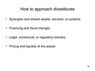 How to approach divestitures	
•  Synergies and shared assets, services, or systems
•  Financing and fiscal changes
•  Legal, contractual, or regulatory barriers
•  Pricing and liquidity of the assets	
45
 